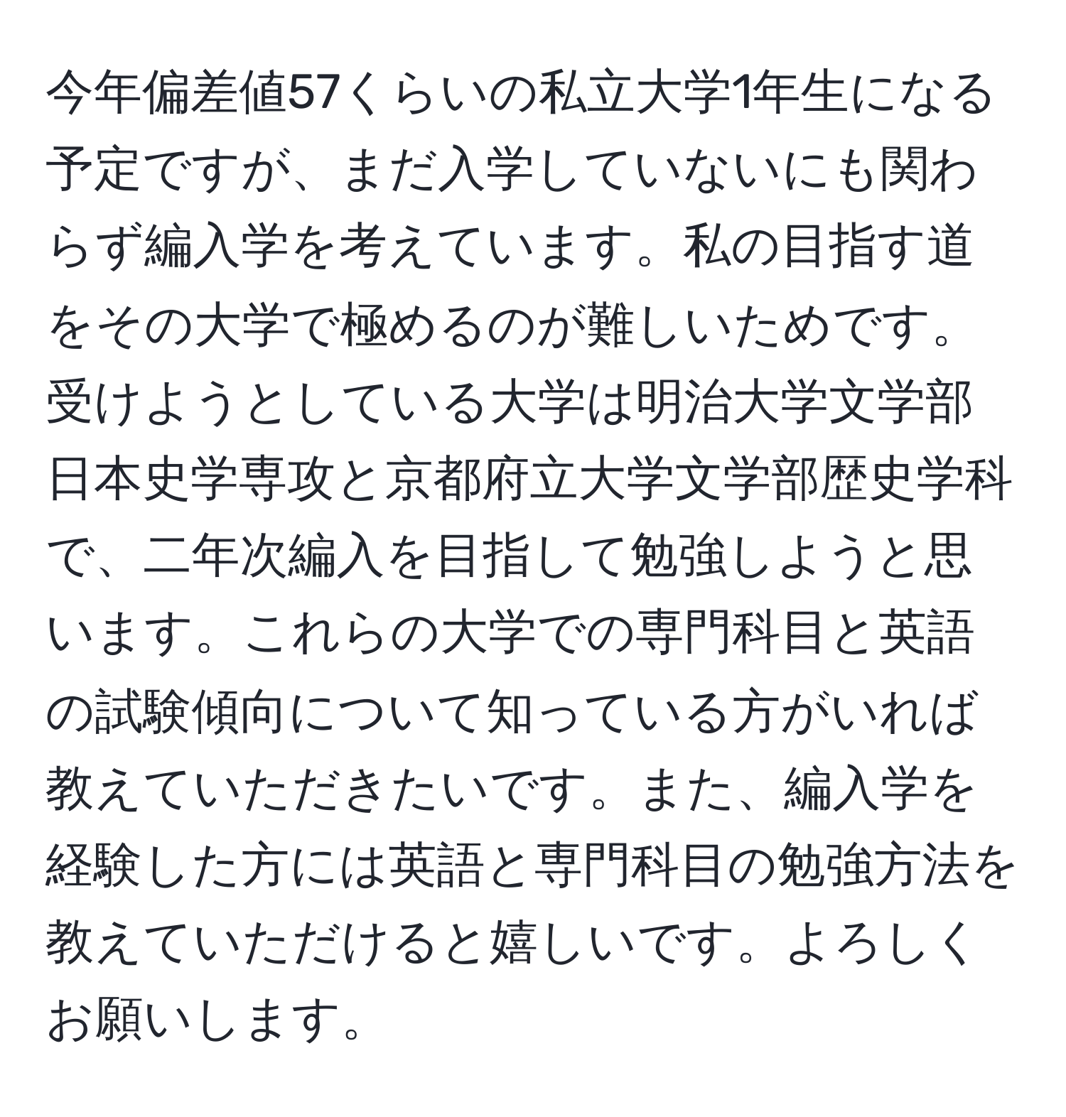 今年偏差値57くらいの私立大学1年生になる予定ですが、まだ入学していないにも関わらず編入学を考えています。私の目指す道をその大学で極めるのが難しいためです。受けようとしている大学は明治大学文学部日本史学専攻と京都府立大学文学部歴史学科で、二年次編入を目指して勉強しようと思います。これらの大学での専門科目と英語の試験傾向について知っている方がいれば教えていただきたいです。また、編入学を経験した方には英語と専門科目の勉強方法を教えていただけると嬉しいです。よろしくお願いします。