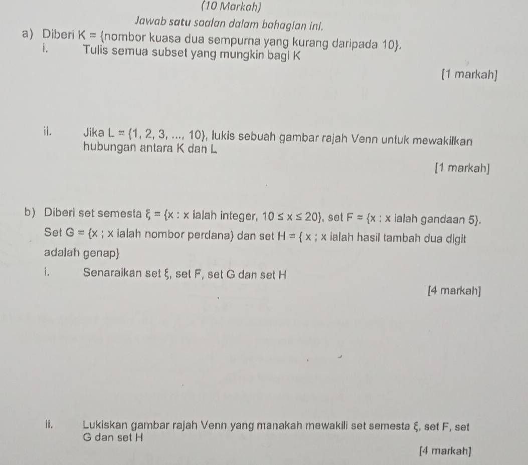 (10 Markah) 
Jawab satu soalan dalam bahagian ini. 
a) Diberi K= nombor kuasa dua sempurna yang kurang daripada 10 . 
i. Tulis semua subset yang mungkin bagi K
[1 markah] 
ii. Jika L= 1,2,3,...,10 , lukis sebuah gambar rajah Venn untuk mewakilkan 
hubungan antara K dan L
[1 markah] 
b) Diberi set semesta xi = x : x ialah integer, 10≤ x≤ 20 , set F= x:x ialah gandaan 5 . 
Set G= x; x ialah nombor perdana dan set H= x; x ialah hasil tambah dua digit 
adalah genap 
i. Senaraikan set ξ, set F, set G dan set H
[4 markah] 
ii. Lukiskan gambar rajah Venn yang manakah mewakili set semesta ξ, set F, set
G dan set H
[4 markah]