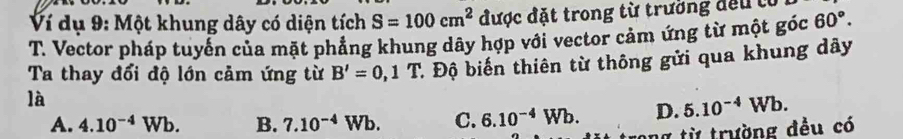 Ví dụ 9: Một khung dây có diện tích S=100cm^2 được đặt trong từ trường đếu tổ
T. Vector pháp tuyển của mặt phảng khung dây hợp với vector cảm ứng từ một góc 60°. 
là : Độ biến thiên từ thông gửi qua khung dây
Ta thay đổi độ lớn cảm ứng từ B'=0,1T
A. 4.10^(-4)Wb. B. 7.10^(-4)Wb. C. 6.10^(-4)Wb. D. 5.10^(-4)Wb. 
ng từ trường đều có