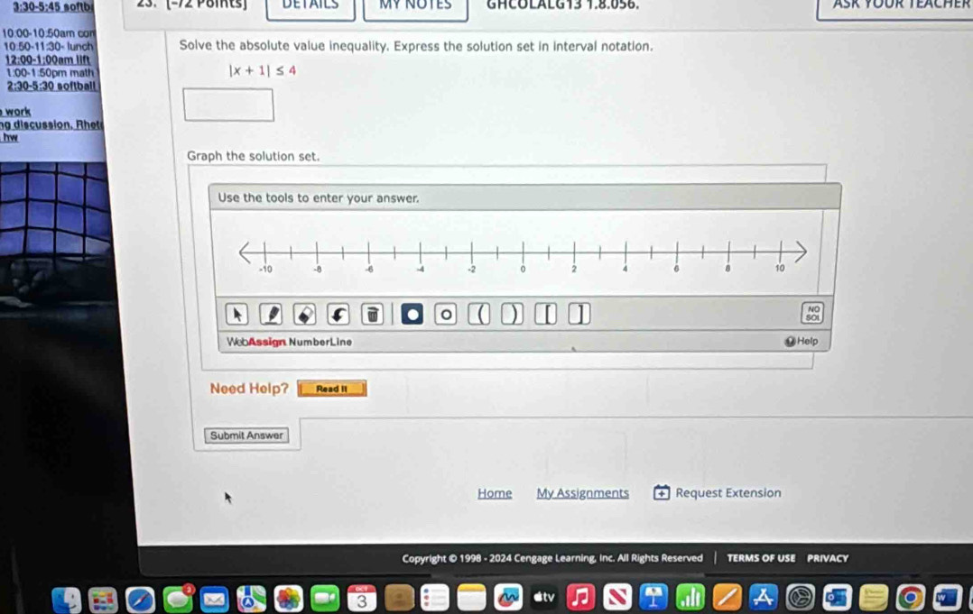 3:30-5:45 softb 23. (-72 Pöits DETAILS MV NOTES GHCOLALG13 1.8.056. 
10:00-10:50am con
10.50-11.30= lunch Solve the absolute value inequality. Express the solution set in interval notation. 
12:00-1:00nr nlift
100-150nm t |x+1|≤ 4
2:30-5:30 softball 
work 
n discussion , R 
hw 
Graph the solution set. 
Use the tools to enter your answer. 
。 ) 
NO 
WebAssign NumberLine Help 
Need Help? Read II 
Submit Answer 
Home My Assignments Request Extension 
Copyright © 1998 - 2024 Cengage Learning, Inc. All Rights Reserved TERMS OF USE PRIVACY 
o v