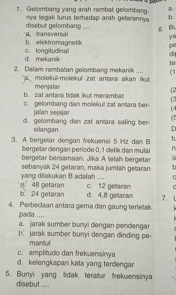 Gelombang yang arah rambat gelombang- a.
nya tegak lurus terhadap arah getarannya b.
disebut gelombang ....
6. Bu
a transversal
ya
b. elektromagnetik
pe
c. longitudinal
di
d. mekanik
te
2. Dalam rambatan gelombang mekanik .... (1
a molekul-molekul zat antara akan ikut 
menjalar
(2
b. zat antara tidak ikut merambat
(3
c. gelombang dan molekul zat antara ber- (4
jalan sejajar
d. gelombang dan zat antara saling ber- (5
silangan
D
3. A bergetar dengan frekuensi 5 Hz dan B tu
bergetar dengan periode 0,1 detik dan mulai n
bergetar bersamaan. Jika A telah bergetar a
sebanyak 24 getaran, maka jumlah getaran b
yang dilakukan B adalah ....
C
a. 48 getaran c. 12 getaran
b. 24 getaran d. 4,8 getaran 7. l
4. Perbedaan antara gema dan gaung terletak
pada ....
a. jarak sumber bunyi dengan pendengar
b. jarak sumber bunyi dengan dinding pe-
mantul
c. amplitudo dan frekuensinya
d. kelengkapan kata yang terdengar
5. Bunyi yang tidak teratur frekuensinya
disebut ....