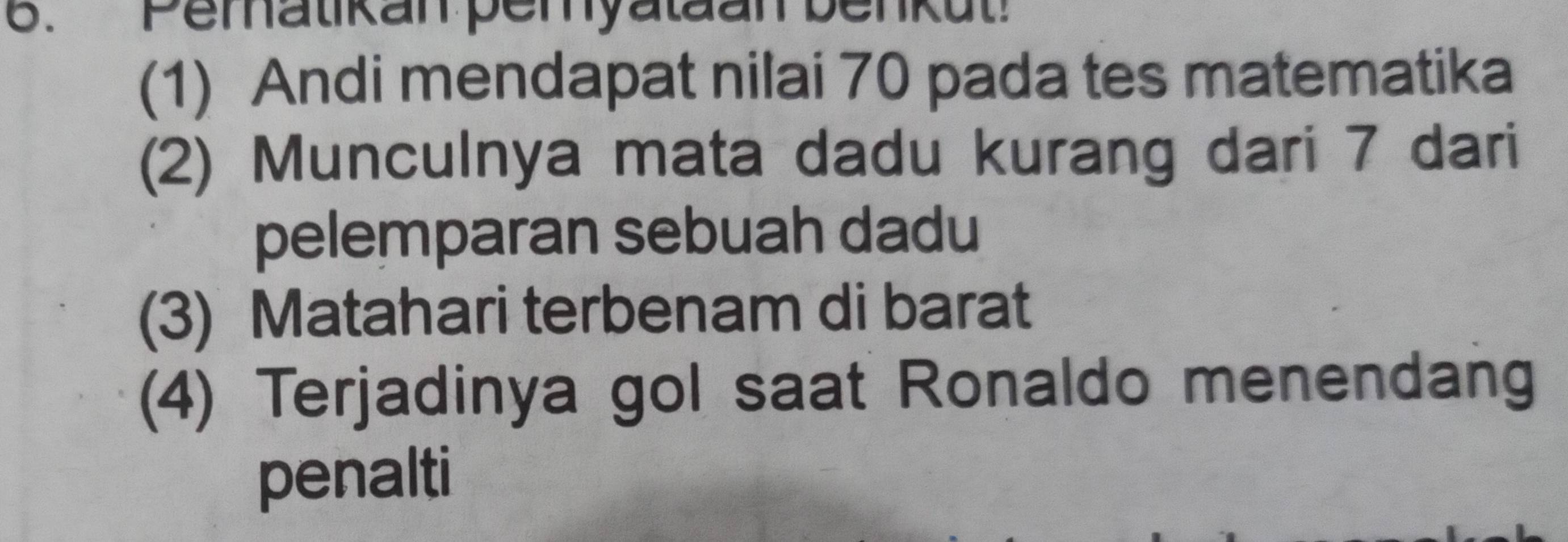 Pematikan pemyataan benkut! 
(1) Andi mendapat nilai 70 pada tes matematika 
(2) Munculnya mata dadu kurang dari 7 dari 
pelemparan sebuah dadu 
(3) Matahari terbenam di barat 
(4) Terjadinya gol saat Ronaldo menendang 
penalti