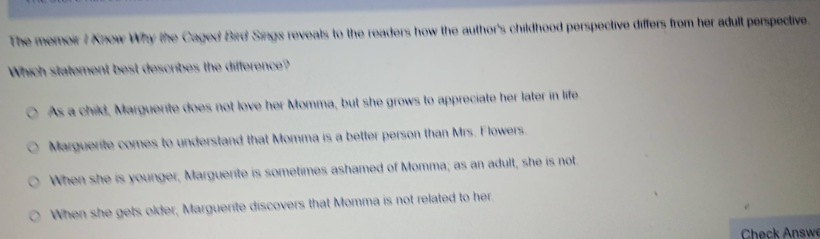 The memoir / Know Why the Caged Bird Sings reveals to the readers how the author's childhood perspective differs from her adult perspective.
Which statement best describes the difference?
As a child, Marguerite does not love her Momma, but she grows to appreciate her later in life
Marguerite comes to understand that Momma is a better person than Mrs. Flowers.
When she is younger; Marguerite is sometimes ashamed of Momma; as an adult, she is not.
When she gets older, Marguerite discovers that Momma is not related to her.
Check Answe