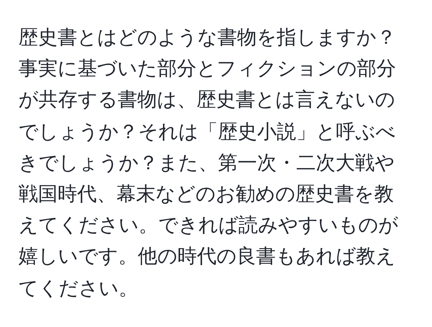 歴史書とはどのような書物を指しますか？事実に基づいた部分とフィクションの部分が共存する書物は、歴史書とは言えないのでしょうか？それは「歴史小説」と呼ぶべきでしょうか？また、第一次・二次大戦や戦国時代、幕末などのお勧めの歴史書を教えてください。できれば読みやすいものが嬉しいです。他の時代の良書もあれば教えてください。