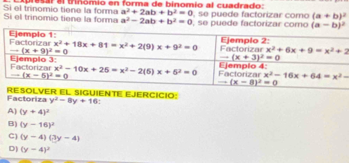 Expresar el trinómio en forma de binomio al cuadrado:
Sì el trinomio tiene la forma a^2+2ab+b^2=0 , se puede factorizar como (a+b)^2
Si el trinomio tiene la forma a^2-2ab+b^2=0 , se puede factorizar como (a-b)^2
EL SIGUIENTE EJERCICIO:
Factoriza y^2-8y+16
A) (y+4)^2
B) (y-16)^2
C) (y-4)(3y-4)
D) (y-4)^2