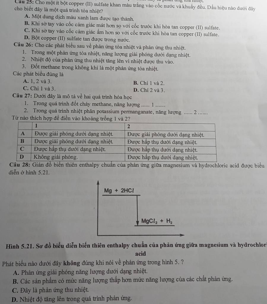 Cầu 25: Cho một ít bột copper (II) sulfate khan màu trắng vào cốc nước và khuấy đều. Dấu hiệu nào dưới đây
cho biết đây là một quá trình tỏa nhiệt?
A. Một dung dịch màu xanh lam được tạo thành.
B. Khi sờ tay vào cốc cảm giác mát hơn so với cốc trước khi hòa tan copper (II) sulfate.
C. Khi sờ tay vào cốc cảm giác ẩm hơn so với cốc trước khi hòa tan copper (II) sulfate.
D. Bột copper (II) sulfate tan được trong nước.
Câu 26: Cho các phát biểu sau về phản ứng tỏa nhiệt và phản ứng thu nhiệt.
1. Trong một phản ứng tỏa nhiệt, năng lượng giải phóng dưới dạng nhiệt.
2. Nhiệt độ của phản ứng thu nhiệt tăng lên vì nhiệt được thu vào.
3. Đốt methane trong không khí là một phản ứng tỏa nhiệt.
Các phát biểu đúng là
A. 1, 2 và 3. B. Chỉ 1 và 2.
C. Chỉ 1 và 3. D. Chỉ 2 và 3.
Câu 27: Dưới đây là mô tả về hai quá trình hóa học
1. Trong quá trình đốt cháy methane, năng lượng ……. 1 ……
2. Trong quá trình nhiệt phân potassium permanganate, năng lượng ...... 2 ......
Từ nào thích hợp đề điền vào khoảng trống 1 và 2?
Câu 28: Giản đồ biển thiên enthalpy chuẩn của phản ứng giữa magnesium và hydrochloric acid được biểu
diễn ở hình 5.21.
Mg + 2HCl
MgCl_2+H_2
Hình 5.21. Sơ đồ biểu diễn biến thiên enthalpy chuẩn của phản ứng giữa magnesium và hydrochlor
acid
Phát biểu nào dưới đây không đúng khi nói về phản ứng trong hình 5. ?
A. Phản ứng giải phóng năng lượng dưới dạng nhiệt.
B. Các sản phẩm có mức năng lượng thấp hơn mức năng lượng của các chất phản ứng.
C. Đây là phản ứng thu nhiệt.
D. Nhiệt độ tăng lên trong quá trình phản ứng.