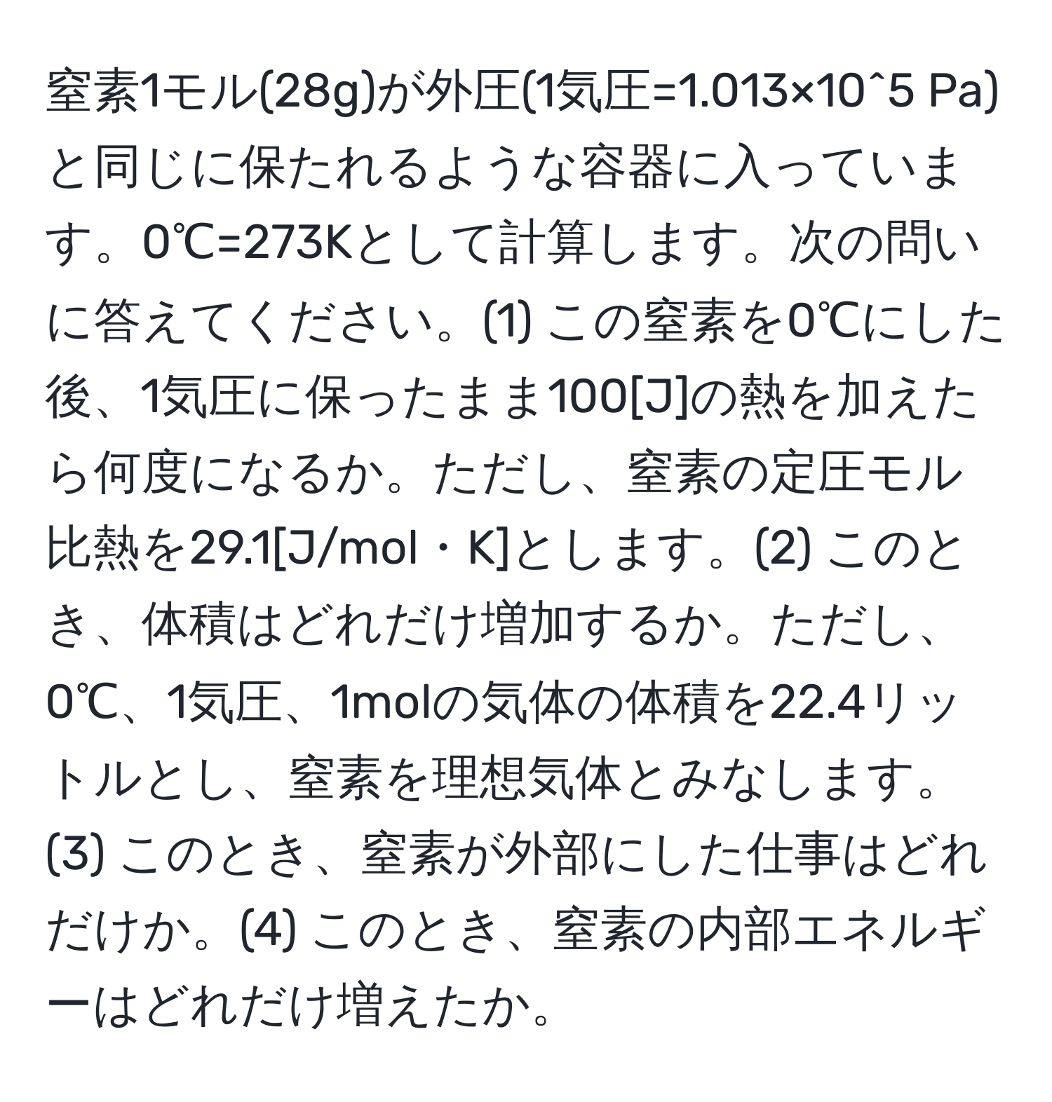 窒素1モル(28g)が外圧(1気圧=1.013×10^5 Pa)と同じに保たれるような容器に入っています。0℃=273Kとして計算します。次の問いに答えてください。(1) この窒素を0℃にした後、1気圧に保ったまま100[J]の熱を加えたら何度になるか。ただし、窒素の定圧モル比熱を29.1[J/mol・K]とします。(2) このとき、体積はどれだけ増加するか。ただし、0℃、1気圧、1molの気体の体積を22.4リットルとし、窒素を理想気体とみなします。(3) このとき、窒素が外部にした仕事はどれだけか。(4) このとき、窒素の内部エネルギーはどれだけ増えたか。