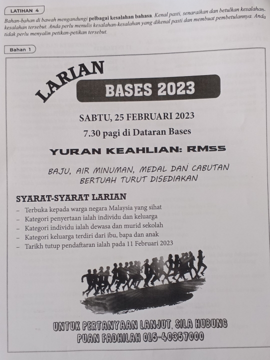 LATIHAN 4 
Bahan-bahan di bawah mengandungi pelbugai kesələhan bəhasə. Kenal pasti, senaraikan dan betulkan kesalahan. 
kesalahan tersebut. Anda perlu menulis kesalahan-kesalahan yang dikenal pasti dan membuat pembetulannya. Anda 
tidak perlu menyalin petikan-petikan tersebut. 
Bahan 1 
LARIAN 
BASES 2023
SABTU, 25 FEBRUARI 2023
7.30 pagi di Dataran Bases 
YURAN KEAHLIAN: RMSS 
BAJU, AIR MINUMAN, MEDAL DAN CABUTAN 
BERTUAH TURUT DISEDIAKAN 
SYARAT-SYARAT LARIAN 
- Terbuka kepada warga negara Malaysia yang sihat 
Kategori penyertaan ialah individu dan keluarga 
- Kategori individu ialah dewasa dan murid sekolah 
- Kategori keluarga terdiri dari ibu, bapa dan anak 
- Tarikh tutup pendaftaran ialah pada 11 Februari 2023
UNTUK PERTANYAAN LANJUT. SILA HUBUNG 
PUAN FADHILAH 015 - 40357000