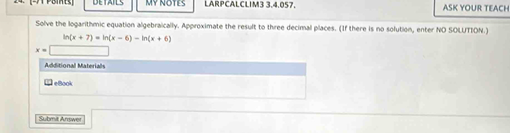 DETAILS MY NOTES LARPCALCLIM3 3,4.057. ASK YOUR TEACH 
Solve the logarithmic equation algebraically. Approximate the result to three decimal places. (If there is no solution, enter NO SOLUTION.)
ln (x+7)=ln (x-6)-ln (x+6)
x=
Additional Materials 
eBook 
Submit Answer