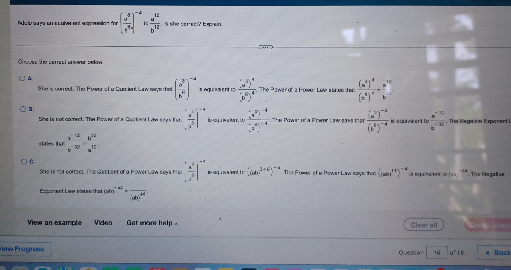 Adele says an equivalent expression for ( a^3/b^8 )^-4 is  a^(12)/b^(12) . Is she correct? Explain.
Choose the correct answer below.
A.
She is correct. The Power of a Quotient Law says that ( a^3/b^8 )^-4 is equivalent to frac (a^3)^4(b^8)^4. The Power of a Power Law states that frac (a^3)^4(b^8)^4= a^(12)/b^(12) .
B.
She is not correct. The Power of a Quotient Law says that ( a^3/b^8 )^-4 is equivalent to frac (a^3)^-4(b^8)^-4. The Power of a Power Law says that frac (a^3)^-4(b^8)^-4 is equivalent to  (a^(-12))/b^(-32) . The Negative Exponent I
states that  (a^(-12))/b^(-32) = b^(32)/a^(12) .
C.
She is not correct. The Quotient of a Power Law says that ( a^3/b^8 )^-4 is equivalent to ((ab)^3+8)^-4. The Power of a Power Law says that ((ab)^11)^-4 is equivalent to(ab)^-44. The Negative
Exponent Law states that (ab) ^-44=frac 1(ab)^44. 
View an example Video Get more help Clear all Check ansy
view Progress
Question 16 of 18 ◀ Back