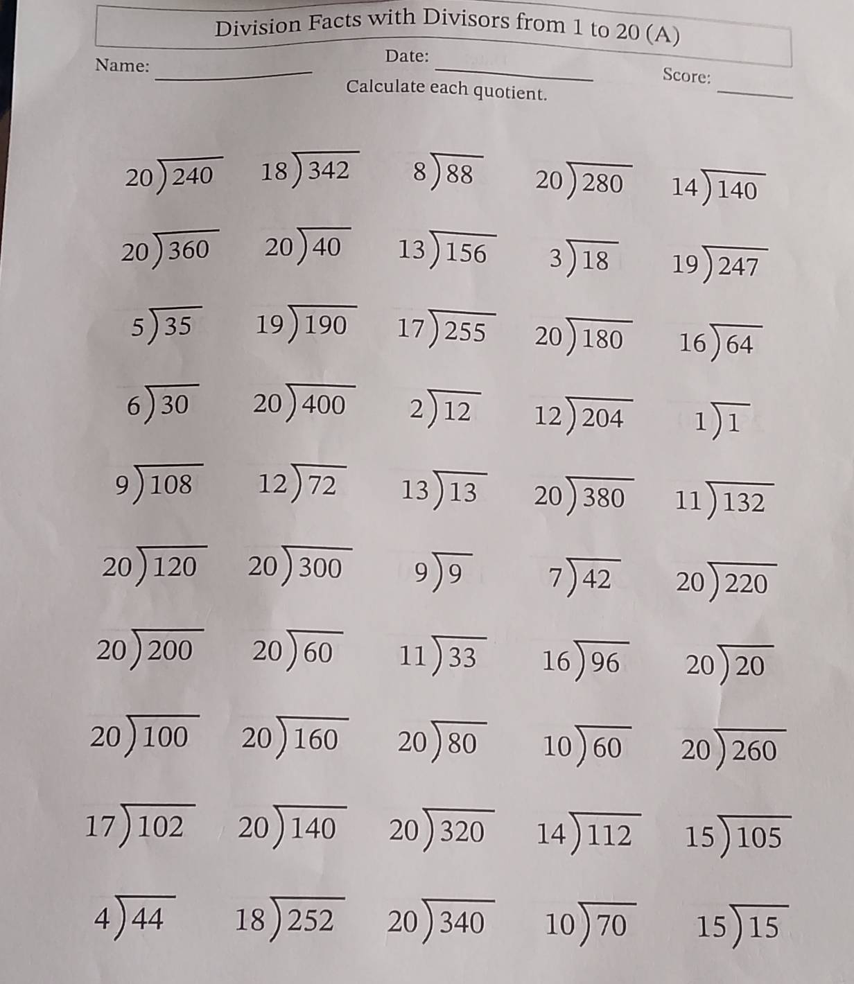 Division Facts with Divisors from 1 to 20 (A)
Date:
Name:_
_
_
Score:
Calculate each quotient.
beginarrayr 20encloselongdiv 240endarray beginarrayr 18encloselongdiv 342endarray beginarrayr 8encloselongdiv 88endarray beginarrayr 20encloselongdiv 280endarray 14encloselongdiv 140
beginarrayr 20encloselongdiv 360endarray beginarrayr 20encloselongdiv 40endarray 13encloselongdiv 156 beginarrayr 3encloselongdiv 18endarray beginarrayr 19encloselongdiv 247endarray
beginarrayr 5encloselongdiv 35endarray beginarrayr 19encloselongdiv 190endarray 17encloselongdiv 255 beginarrayr 20encloselongdiv 180endarray 16encloselongdiv 64endarray
beginarrayr 6encloselongdiv 30endarray beginarrayr 20encloselongdiv 400endarray beginarrayr 2encloselongdiv 12endarray beginarrayr 12encloselongdiv 204endarray 1encloselongdiv 1
beginarrayr 9encloselongdiv 108endarray beginarrayr 12encloselongdiv 72endarray beginarrayr 13encloselongdiv 13endarray beginarrayr 20encloselongdiv 380endarray beginarrayr 11encloselongdiv 132endarray
beginarrayr 20encloselongdiv 120endarray beginarrayr 20encloselongdiv 300endarray beginarrayr 9encloselongdiv 9endarray beginarrayr 7encloselongdiv 42endarray beginarrayr 20encloselongdiv 220endarray
beginarrayr 20encloselongdiv 200endarray beginarrayr 20encloselongdiv 60endarray beginarrayr 11encloselongdiv 33endarray 16encloselongdiv 96 beginarrayr 20encloselongdiv 20endarray
beginarrayr 20encloselongdiv 100endarray beginarrayr 20encloselongdiv 160endarray beginarrayr 20encloselongdiv 80endarray 10encloselongdiv 60 beginarrayr 20encloselongdiv 260endarray
beginarrayr 17encloselongdiv 102endarray beginarrayr 20encloselongdiv 140endarray beginarrayr 20encloselongdiv 320endarray 14encloselongdiv 112 15encloselongdiv 105
beginarrayr 4encloselongdiv 44endarray beginarrayr 18encloselongdiv 252endarray beginarrayr 20encloselongdiv 340endarray beginarrayr 10encloselongdiv 70endarray 15encloselongdiv 15