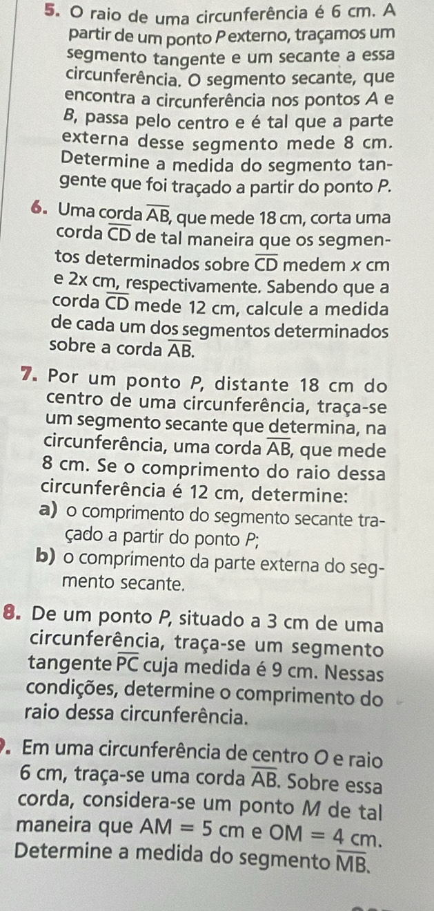 raio de uma circunferência é 6 cm. A
partir de um ponto P externo, traçamos um
segmento tangente e um secante a essa
circunferência. O segmento secante, que
encontra a circunferência nos pontos A e
B, passa pelo centro e é tal que a parte
externa desse segmento mede 8 cm.
Determine a medida do segmento tan-
gente que foi traçado a partir do ponto P.
6. Uma corda overline AB, , que mede 18 cm, corta uma
corda overline CD de tal maneira que os segmen-
tos determinados sobre overline CD medem x cm
e 2x cm, respectivamente. Sabendo que a
corda overline CD mede 12 cm, calcule a medida
de cada um dos segmentos determinados
sobre a corda overline AB.
7. Por um ponto P, distante 18 cm do
centro de uma circunferência, traça-se
um segmento secante que determina, na
circunferência, uma corda overline AB , que mede
8 cm. Se o comprimento do raio dessa
circunferência é 12 cm, determine:
a) o comprimento do segmento secante tra-
çado a partir do ponto P;
b) o comprimento da parte externa do seg-
mento secante.
8. De um ponto P, situado a 3 cm de uma
circunferência, traça-se um segmento
tangente overline PC cuja medida é 9 cm. Nessas
condições, determine o comprimento do
raio dessa circunferência.
Em uma circunferência de centro O e raio
6 cm, traça-se uma corda overline AB. Sobre essa
corda, considera-se um ponto M de tal
maneira que AM=5cm e OM=4cm.
Determine a medida do segmento overline MB.