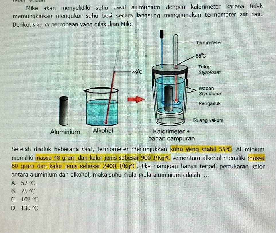 Mike akan menyelidiki suhu awal alumunium dengan kalorimeter karena tidak
memungkinkan mengukur suhu besi secara langsung menggunakan termometer zat cair.
Berikut skema percobaan yang dilakukan Mike:
49°C
Aluminium Alkohol 
Setelah diaduk beberapa saat, termometer menunjukkan suhu yang stabil 55°C. Aluminium
memiliki massa 48 gram dan kalor jenis sebesan 900J/Kg°C sementara alkohol memiliki massa
60 gram dan kalor jenis sebesar 2400J/Kg°C. Jika dianggap hanya terjadi pertukaran kalor
antara aluminium dan alkohol, maka suhu mula-mula aluminium adalah ....
A. 52°C
B. 75°C
C. 101°C
D. 130°C