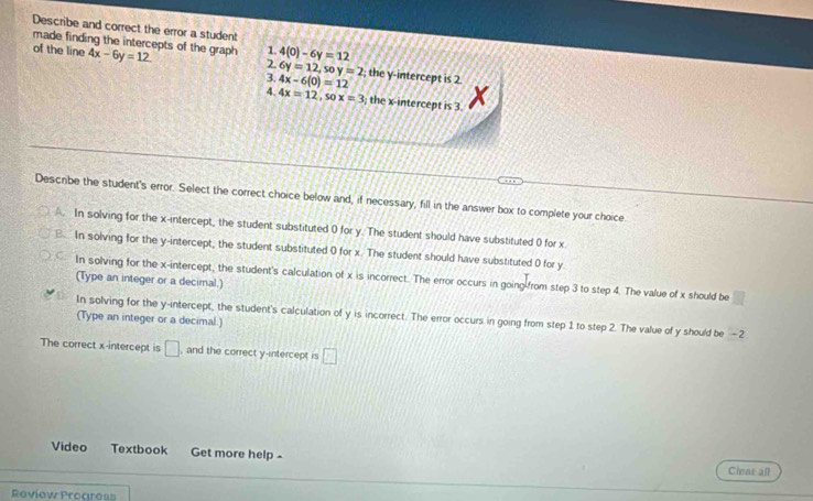 Describe and correct the error a student
made finding the intercepts of the graph 4x-6y=12
of the line 1 4(0)-6y=12
2.
3.
4. 4x-6(0)=12 6y=12, soy=2; the y-intercept is 2.
4x=12, sox=3; the x-intercept is 3.
Describe the student's error. Select the correct choice below and, if necessary, fill in the answer box to complete your choice
A. In solving for the x-intercept, the student substituted 0 for y. The student should have substituted 0 for x
B In solving for the y-intercept, the student substituted 0 for x. The student should have substituted 0 for y.
In solving for the x-intercept, the student's calculation of x is incorrect. The error occurs in going-from step 3 to step 4. The value of x should be
(Type an integer or a decimal.)
In solving for the y-intercept, the student's calculation of y is incorrect. The error occurs in going from step 1 to step 2. The value of y should be -2
(Type an integer or a decimal.)
The correct x-intercept is □ , and the correct y-intercept is □ 
Video Textbook Get more help - Cheas all
Review Procreas