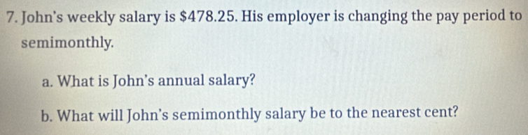 John’s weekly salary is $478.25. His employer is changing the pay period to 
semimonthly. 
a. What is John’s annual salary? 
b. What will John’s semimonthly salary be to the nearest cent?