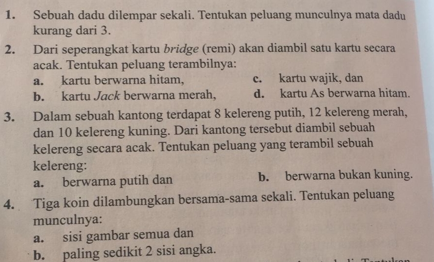 Sebuah dadu dilempar sekali. Tentukan peluang munculnya mata dadu
kurang dari 3.
2. Dari seperangkat kartu bridge (remi) akan diambil satu kartu secara
acak. Tentukan peluang terambilnya:
a. kartu berwarna hitam, c. kartu wajik, dan
b. kartu Jack berwarna merah, d. kartu As berwarna hitam.
3. Dalam sebuah kantong terdapat 8 kelereng putih, 12 kelereng merah,
dan 10 kelereng kuning. Dari kantong tersebut diambil sebuah
kelereng secara acak. Tentukan peluang yang terambil sebuah
kelereng:
a. berwarna putih dan b. berwarna bukan kuning.
4. Tiga koin dilambungkan bersama-sama sekali. Tentukan peluang
munculnya:
a. sisi gambar semua dan
b. paling sedikit 2 sisi angka.