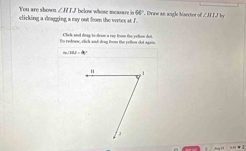 You are shown ∠ HIJ below whose measure is 66°. Draw an angle bisector of ∠ HIJ by 
clicking a dragging a ray out from the vertex at I. 
Click and drag to draw a ray from the yellow dot. 
To redraw, click and drag from the yellow dot again.
m∠ HIJ=
Sign out Aug 25 9:59 U