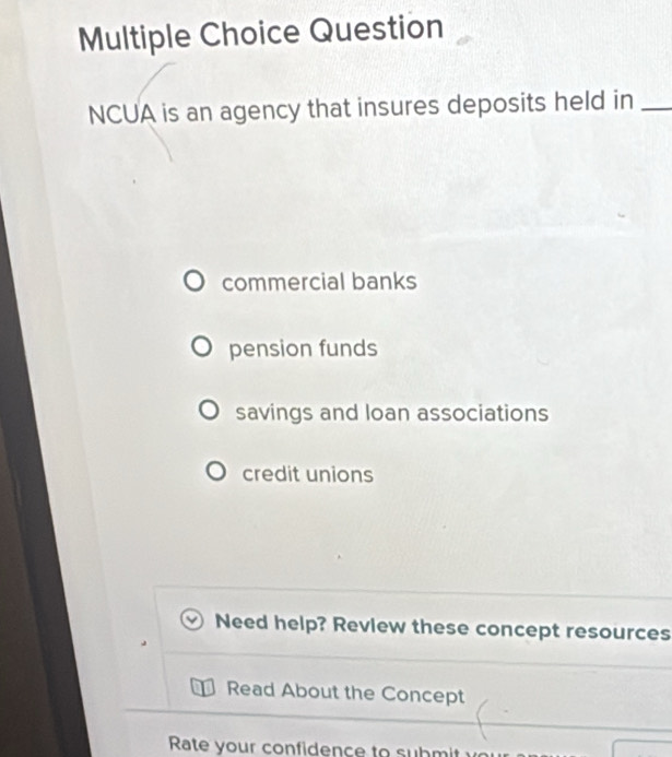 Question
NCUA is an agency that insures deposits held in_
commercial banks
pension funds
savings and loan associations
credit unions
Need help? Review these concept resources
Read About the Concept
Rate your confidence to submit