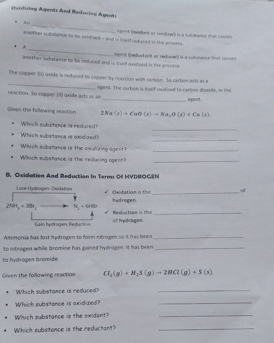 Oxidising Agents And Reducing Agents 
An_ 
agent (oxidont or oxidizer) is a substance that causes 
another substance to be oxidised - and is itself reduced in the process. 
_ 
A 
agent (reductont or reducer) is a substance that causes 
another substance to be reduced and is itself oxidized in the process. 
_ 
The copper (iI) oxide is reduced to copper by reaction with carbon. So carbon acts as a 
agent. The carbon is itself oxidised to carbon dioxide, in the 
reaction. So copper (II) oxide acts as an 
_agent. 
Given the following reaction 2Na(s)+CuO(s)to Na_2O(s)+Cu(s). 
_ 
Which substance is reduced? 
_ 
Which substance is oxidized? 
Which substance is the oxidizing agent?_ 
Which substance is the reducing agent?_ 
B. Oxidation And Reduction In Terms Of HYDROGEN 
Lose Hydrogen: Oxidation Oxidation is the_ 
of 
hydrogen.
2NH_3+3Br_2 N_2+6HBr
Reduction is the_ 
Gain hydrogen: Reduction of hydrogen. 
Ammonia has lost hydrogen to form nitrogen so it has been_ 
to nitrogen while bromine has gained hydrogen. It has been_ 
to hydrogen bromide 
Given the following reaction Cl_2(g)+H_2S(g)to 2HCl(g)+S(s)
Which substance is reduced?_ 
Which substance is oxidized?_ 
Which substance is the oxidant?_ 
Which substance is the reductant?_