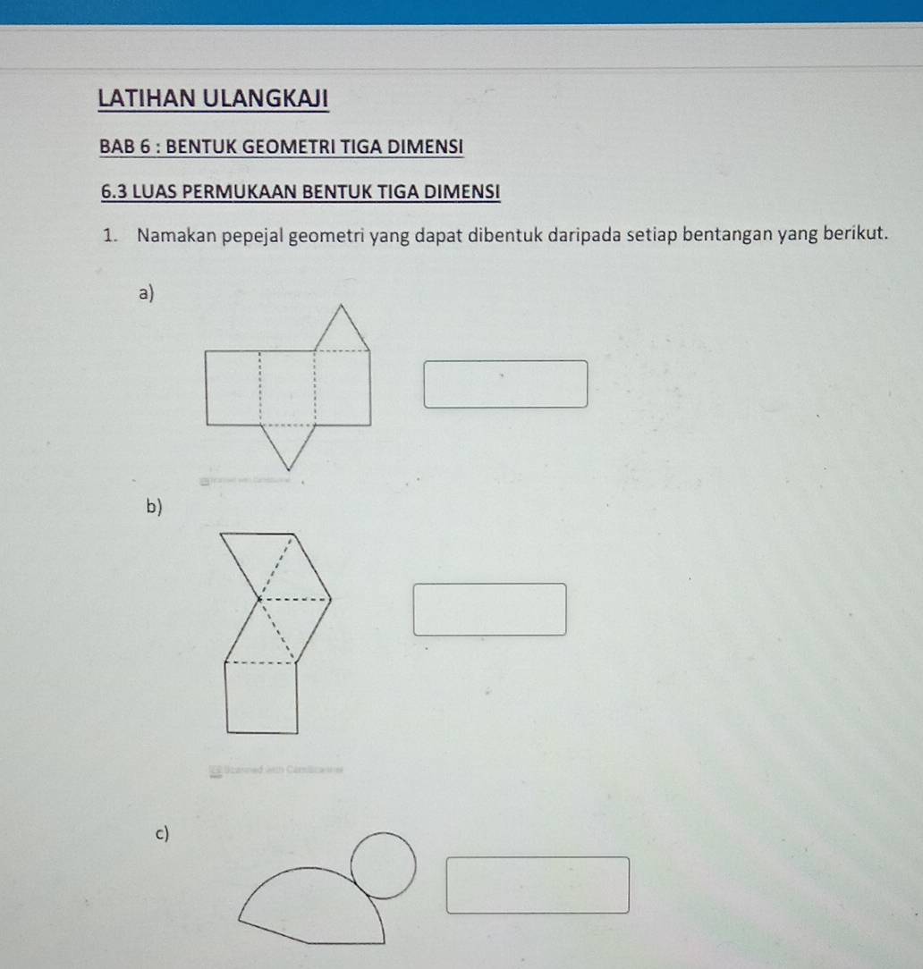 LATIHAN ULANGKAJI 
BAB 6 : BENTUK GEOMETRI TIGA DIMENSI 
6.3 LUAS PERMUKAAN BENTUK TIGA DIMENSI 
1. Namakan pepejal geometri yang dapat dibentuk daripada setiap bentangan yang berikut. 
a) 
b) 
c)