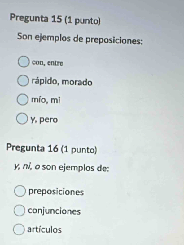 Pregunta 15 (1 punto)
Son ejemplos de preposiciones:
con, entre
rápido, morado
mío, mi
y, pero
Pregunta 16 (1 punto)
y, ni, o son ejemplos de:
preposiciones
conjunciones
artículos