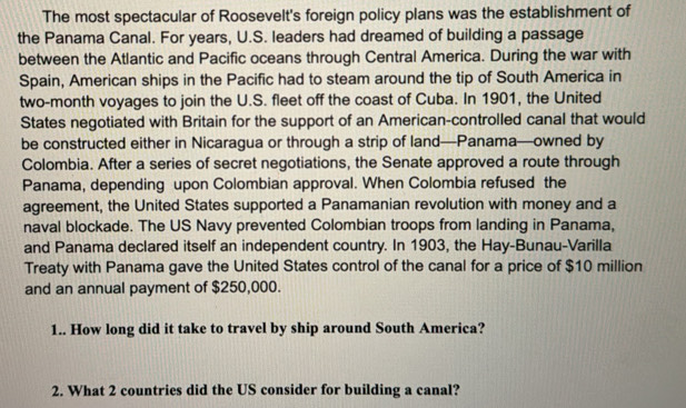 The most spectacular of Roosevelt's foreign policy plans was the establishment of 
the Panama Canal. For years, U.S. leaders had dreamed of building a passage 
between the Atlantic and Pacific oceans through Central America. During the war with 
Spain, American ships in the Pacific had to steam around the tip of South America in 
two-month voyages to join the U.S. fleet off the coast of Cuba. In 1901, the United 
States negotiated with Britain for the support of an American-controlled canal that would 
be constructed either in Nicaragua or through a strip of land—Panama—owned by 
Colombia. After a series of secret negotiations, the Senate approved a route through 
Panama, depending upon Colombian approval. When Colombia refused the 
agreement, the United States supported a Panamanian revolution with money and a 
naval blockade. The US Navy prevented Colombian troops from landing in Panama, 
and Panama declared itself an independent country. In 1903, the Hay-Bunau-Varilla 
Treaty with Panama gave the United States control of the canal for a price of $10 million
and an annual payment of $250,000. 
1.. How long did it take to travel by ship around South America? 
2. What 2 countries did the US consider for building a canal?