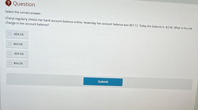 ? Question
Select the correct answer.
change in her account balance? Cheryl regularly checks her bank account balance online. Yesterday her account balance was $67.12. Today the balance is -$2.56. What is the net
- $64.56
$69.68
-$69.68
$64.56
Submit