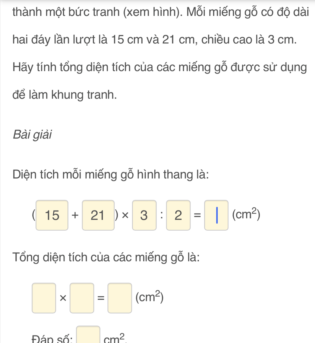 thành một bức tranh (xem hình). Mỗi miếng gỗ có độ dài 
hai đáy lần lượt là 15 cm và 21 cm, chiều cao là 3 cm. 
Hãy tính tổng diện tích của các miếng gỗ được sử dụng 
để làm khung tranh. 
Bài giải 
Diện tích mỗi miếng gỗ hình thang là:
(15+21)* 3:2=□ (cm^2)
Tổng diện tích của các miếng gỗ là:
□ * □ =□ (cm^2)
Đán số: □ cm^2