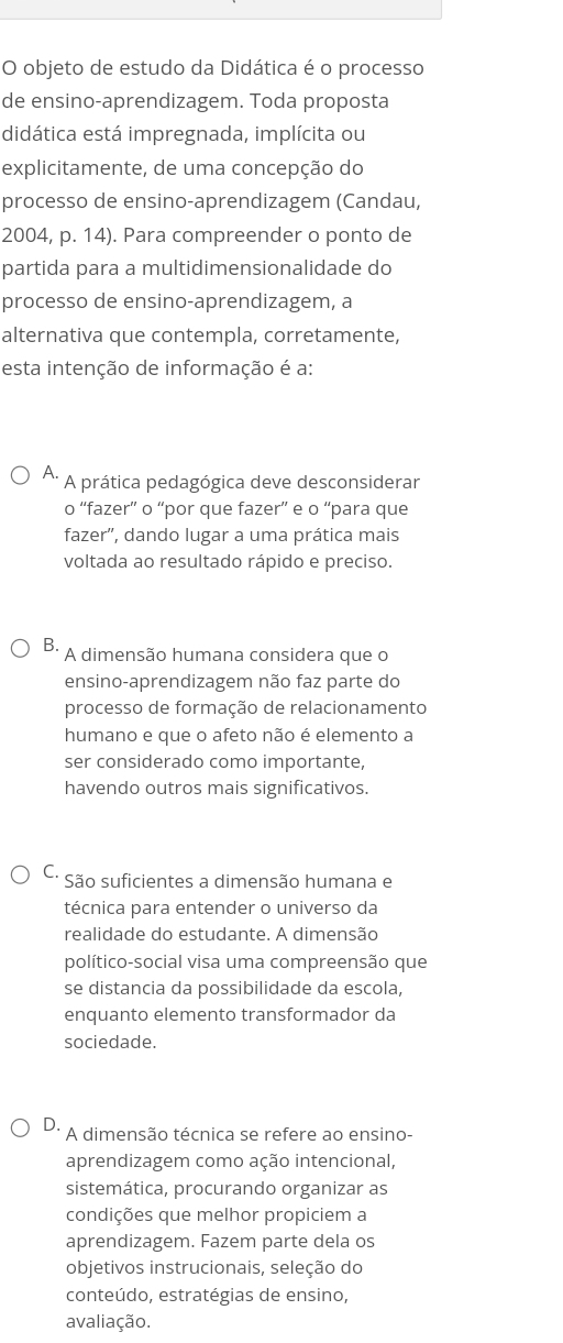 objeto de estudo da Didática é o processo
de ensino-aprendizagem. Toda proposta
didática está impregnada, implícita ou
explicitamente, de uma concepção do
processo de ensino-aprendizagem (Candau,
2004, p. 14). Para compreender o ponto de
partida para a multidimensionalidade do
processo de ensino-aprendizagem, a
alternativa que contempla, corretamente,
esta intenção de informação é a:
A. A prática pedagógica deve desconsiderar
o “fazer” o “por que fazer” e o “para que
fazer', dando lugar a uma prática mais
voltada ao resultado rápido e preciso.
B. A dimensão humana considera que o
ensino-aprendizagem não faz parte do
processo de formação de relacionamento
humano e que o afeto não é elemento a
ser considerado como importante,
havendo outros mais significativos.
C. São suficientes a dimensão humana e
técnica para entender o universo da
realidade do estudante. A dimensão
político-social visa uma compreensão que
se distancia da possibilidade da escola,
enquanto elemento transformador da
sociedade.
D. A dimensão técnica se refere ao ensino-
aprendizagem como ação intencional,
sistemática, procurando organizar as
condições que melhor propiciem a
aprendizagem. Fazem parte dela os
objetivos instrucionais, seleção do
conteúdo, estratégias de ensino,
avaliação.