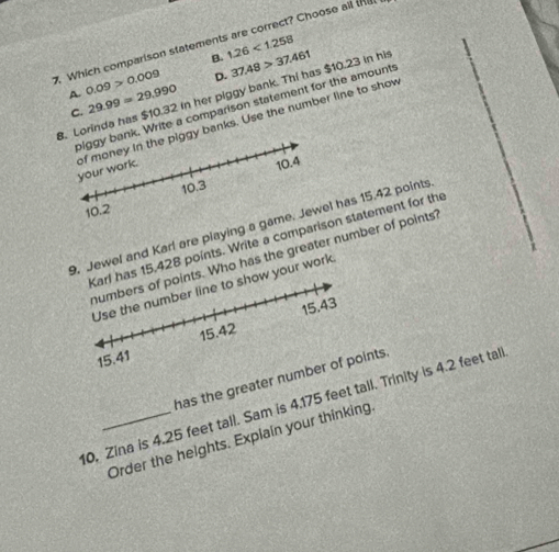 Which comparison statements are correct? Choose all tha
B. 1.26<1.258
A. 0.09>0.009 D. 37.48>37.461
biggy bank. Write a comparison statement for the amounts
B. Lorinda has $10.32 in her piggy bank. Thi has $10.23 in his 29.99=29.990 C.
of money in the piggy banks. Use the number line to show your work.
10.4
10.2 10.3
9. Jewel and Karl are playing a game. Jewel has 15.42 points
Karl has 15,428 points. Write a comparison statement for the
numbers of points. Who has the greater number of points?
Use the number line to show your work
15.43
15.41 15.42
has the greater number of points.
10, Zina is 4.25 feet tall. Sam is 4.175 feet tall. Trinity is 4.2 feet tall
Order the heights. Explain your thinking