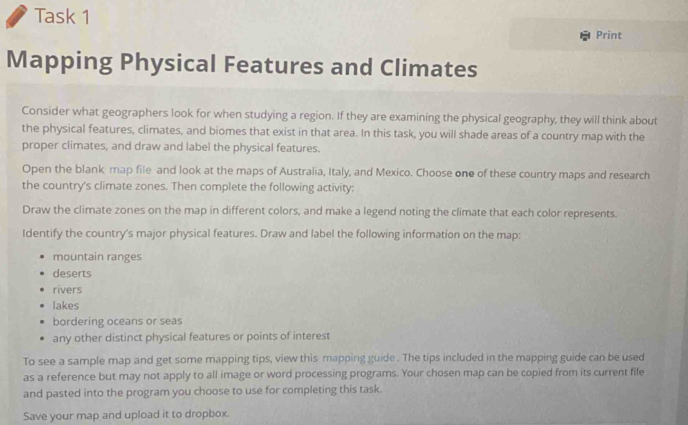 Task 1 
Print 
Mapping Physical Features and Climates 
Consider what geographers look for when studying a region. If they are examining the physical geography, they will think about 
the physical features, climates, and biomes that exist in that area. In this task, you will shade areas of a country map with the 
proper climates, and draw and label the physical features. 
Open the blank map file and look at the maps of Australia, Italy, and Mexico. Choose one of these country maps and research 
the country's climate zones. Then complete the following activity: 
Draw the climate zones on the map in different colors, and make a legend noting the climate that each color represents. 
Identify the country's major physical features. Draw and label the following information on the map: 
mountain ranges 
deserts 
rivers 
lakes 
bordering oceans or seas 
any other distinct physical features or points of interest 
To see a sample map and get some mapping tips, view this mapping guide . The tips included in the mapping guide can be used 
as a reference but may not apply to all image or word processing programs. Your chosen map can be copied from its current file 
and pasted into the program you choose to use for completing this task. 
Save your map and upload it to dropbox.