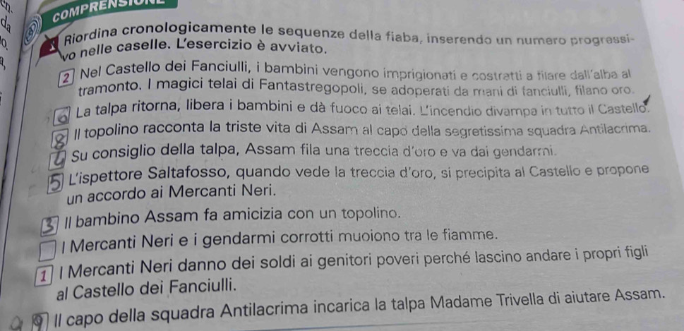 COMPRENSION 
0 
Riordina cronologicamente le sequenze della fíaba, inserendo un numeró progressi 
vo nelle caselle. L'esercizio è avviato. 

2) Nel Castello dei Fanciulli, i bambini vengono imprigionati e costratti a filare dall’alba a 
tramonto. I magici telai di Fantastregopoli, se adoperati da mani di fanciulli, filano oro. 
La talpa ritorna, libera i bambini e dà fuoco ai telai. L'incendio divampa in tutto il Castello. 
Il topolino racconta la triste vita di Assam al capó della segretissima squadra Antilacrima. 
Su consiglio della talpa, Assam fila una treccia d´oro e va dai gendarmi. 
Lispettore Saltafosso, quando vede la treccia d'oro, si precipita al Castello e propone 
un accordo ai Mercanti Neri. 
II bambino Assam fa amicizia con un topolino. 
I Mercanti Neri e i gendarmi corrotti muoiono tra le fiamme. 
1) ǀ Mercanti Neri danno dei soldi ai genitori poveri perché lascino andare i propri figli 
al Castello dei Fanciulli. 
9 Il capo della squadra Antilacrima incarica la talpa Madame Trivella di aiutare Assam.