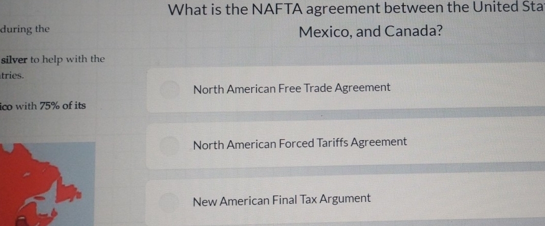 What is the NAFTA agreement between the United Sta
during the Mexico, and Canada?
silver to help with the
tries.
North American Free Trade Agreement
ico with 75% of its
North American Forced Tariffs Agreement
New American Final Tax Argument