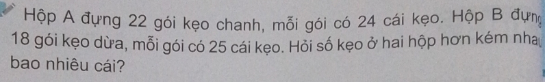 Hộp A đựng 22 gói kẹo chanh, mỗi gói có 24 cái kẹo. Hộp B đựng
18 gói kẹo dừa, mỗi gói có 25 cái kẹo. Hỏi số kẹo ở hai hộp hơn kém nha 
bao nhiêu cái?