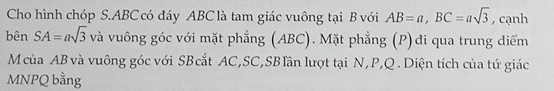 Cho hình chóp S. ABC có đáy ABC là tam giác vuông tại B với AB=a, BC=asqrt(3) , cạnh 
bên SA=asqrt(3) và vuông góc với mặt phẳng (ABC). Mặt phẳng (P)đi qua trung điểm 
Mcủa AB và vuông góc với SBcắt AC, SC,SBlần lượt tại N, P, Q. Diện tích của tứ giác
MNPQ bằng