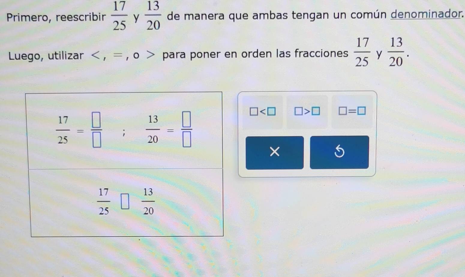 Primero, reescribir  17/25  y  13/20  de manera que ambas tengan un común denominador.
Luego, utilizar < , = , o > para poner en orden las fracciones  17/25  y  13/20 .
□ □ >□ □ =□
×
S