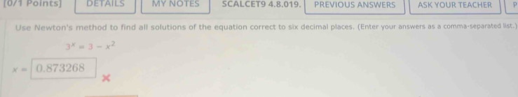 [0/1 Points DETAILS MY NOTES SCALCET9 4.8.019. PREVIOUS ANSWERS ASK YOUR TEACHER p 
Use Newton's method to find all solutions of the equation correct to six decimal places. (Enter your answers as a comma-separated list.)
3^x=3-x^2
x= 0.873268