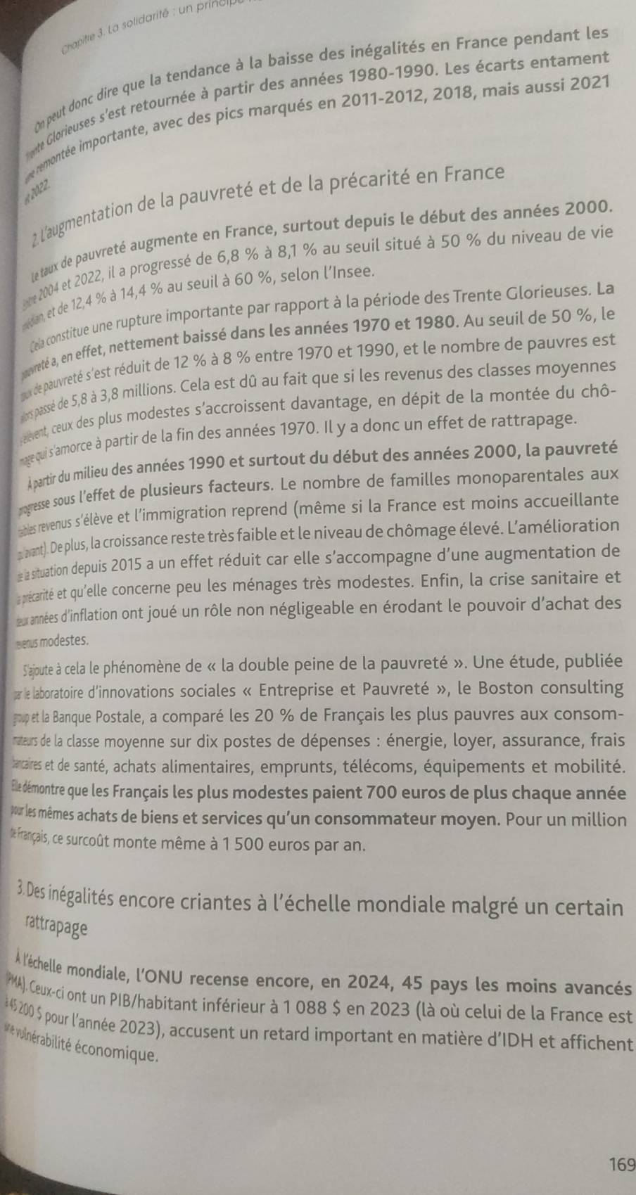 Chapite 3. La solidarité : un prinor
On peut donc dire que la tendance à la baisse des inégalités en France pendant les
nte Glorieuses s'est retournée à partir des années 1980-1990. Les écarts entament
e remontée importante, avec des pics marqués en 2011-2012, 2018, mais aussi 2021
2 L'augmentation de la pauvreté et de la précarité en France
Le taux de pauvreté augmente en France, surtout depuis le début des années 2000.
are 2004 et 2022, il a progressé de 6,8 % à 8,1 % au seuil situé à 50 % du niveau de vie
eean, et de 12,4 % à 14,4 % au seuil à 60 %, selon l'Insee.
Cela constitue une rupture importante par rapport à la période des Trente Glorieuses. La
ovreté a, en effet, nettement baissé dans les années 1970 et 1980. Au seuil de 50 %, le
meus de pauvreté s'est réduit de 12 % à 8 % entre 1970 et 1990, et le nombre de pauvres est
ors passé de 5,8 à 3,8 millions. Cela est dû au fait que si les revenus des classes moyennes
event, cœeux des plus modestes s'accroissent davantage, en dépit de la montée du chô-
nage qui s'amorce à partir de la fin des années 1970. Il y a donc un effet de rattrapage.
À partir du milieu des années 1990 et surtout du début des années 2000, la pauvreté
pogresse sous l'effet de plusieurs facteurs. Le nombre de familles monoparentales aux
ables revenus s'élève et l'immigration reprend (même si la France est moins accueillante
a avant). De plus, la croissance reste très faible et le niveau de chômage élevé. L’amélioration
e la situation depuis 2015 a un effet réduit car elle s'accompagne d'une augmentation de
a précarité et qu'elle concerne peu les ménages très modestes. Enfin, la crise sanitaire et
œux années d'inflation ont joué un rôle non négligeable en érodant le pouvoir d'achat des
eenus modestes.
S'ajoute à cela le phénomène de « la double peine de la pauvreté ». Une étude, publiée
par le laboratoire d'innovations sociales « Entreprise et Pauvreté », le Boston consulting
goup et la Banque Postale, a comparé les 20 % de Français les plus pauvres aux consom-
nateurs de la classe moyenne sur dix postes de dépenses : énergie, loyer, assurance, frais
bancaires et de santé, achats alimentaires, emprunts, télécoms, équipements et mobilité.
Ele démontre que les Français les plus modestes paient 700 euros de plus chaque année
pour les mêmes achats de biens et services qu’un consommateur moyen. Pour un million
te Français, ce surcoût monte même à 1 500 euros par an.
3. Des inégalités encore criantes à l'échelle mondiale malgré un certain
rattrapage
À l'échelle mondiale, l'ONU recense encore, en 2024, 45 pays les moins avancés
PMA). Ceux-ci ont un PIB/habitant inférieur à 1 088 $ en 2023 (là où celui de la France est
4$ 200 $ pour l'année 2023), accusent un retard important en matière d'IDH et affichent
ue vulnérabilité économique.
169