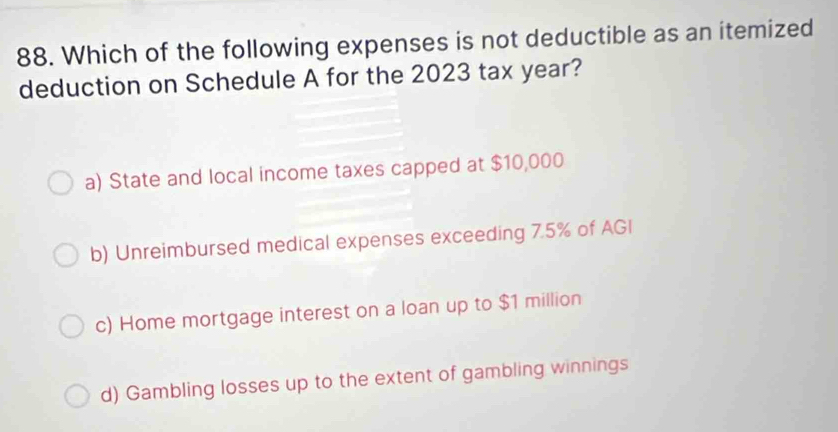 Which of the following expenses is not deductible as an itemized
deduction on Schedule A for the 2023 tax year?
a) State and local income taxes capped at $10,000
b) Unreimbursed medical expenses exceeding 7.5% of AGI
c) Home mortgage interest on a loan up to $1 million
d) Gambling losses up to the extent of gambling winnings