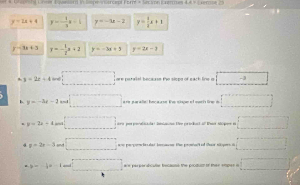 ver 4. Graprent Lnear Equations in Slope intercepr Form > Section Exercises 4.4 > Exercise 25
y=2x+4 y=- 1/3 x-1 y=-3x-2 y= 1/2 x+1
y=3x+3 y=- 1/2 x+2 y=-3x+5 y=2x-3
y=2x+4 and □ are parallel because the slope of each line is overline _ -3 □°
b. y=-3x-2 and □ are parallel because the slope of each line is □
y=2x+4 and □ are perpendicular because the product of their slopes is □
d. y=2x-3 and □ are perpendicular because the product of their slopes is □ 
e. y=- 1/3 x-1 □ are perpendicular becauss the produst of their slopes is □