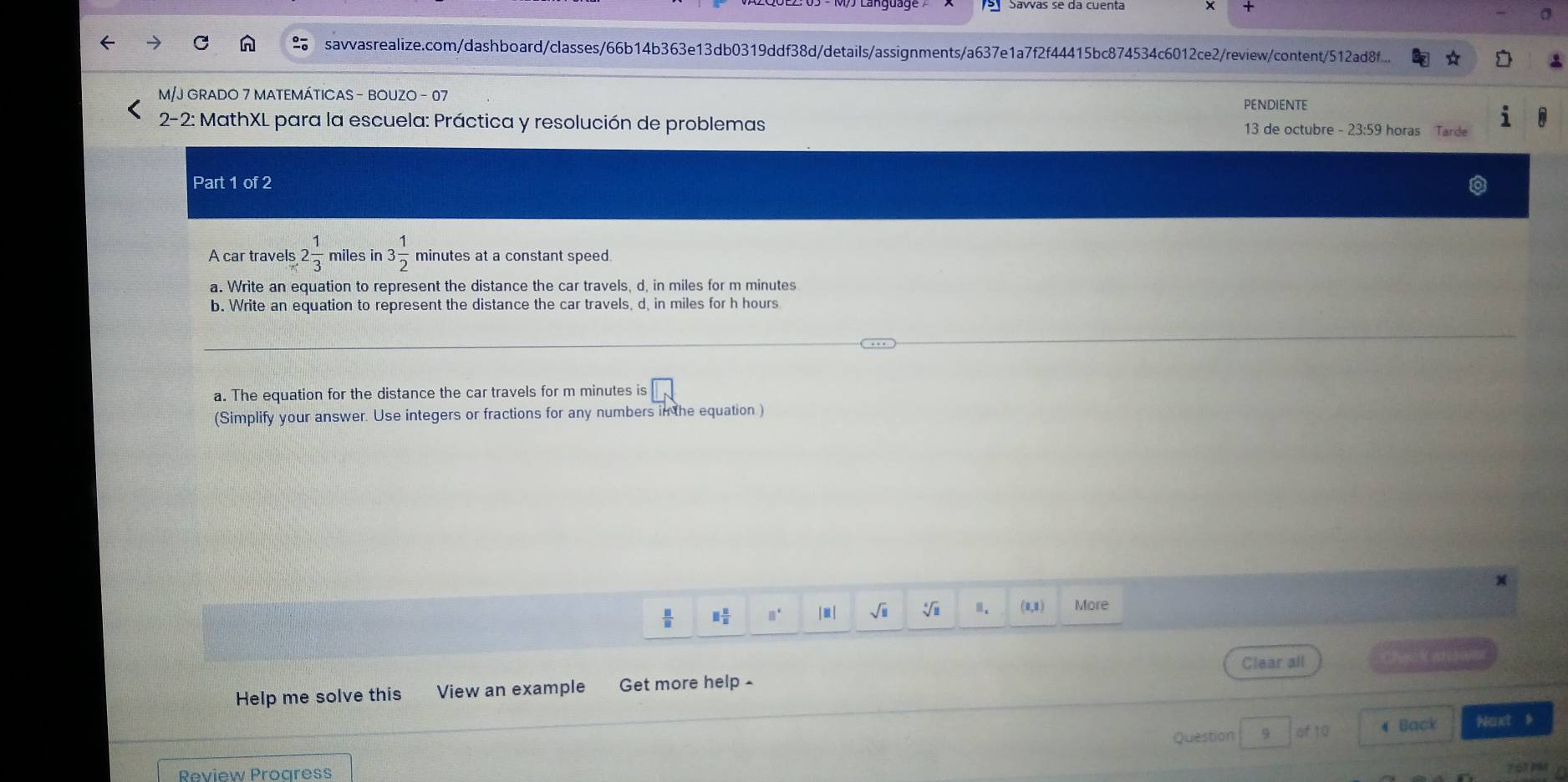 Savías se da cuenta 
savvasrealize.com/dashboard/classes/66b14b363e13db0319ddf38d/details/assignments/a637e1a7f2f44415bc874534c6012ce2/review/content/512ad8f... 
M/J GRADO 7 MATEMÁTICAS - BOUZO - 07 
PENDIENTE 
2-2: MathXL para la escuela: Práctica y resolución de problemas 13 de octubre - 23:59 horas Tarde 
Part 1 of 2 
A car travels 2 1/3  miles in 3 1/2  minutes at a constant speed. 
a. Write an equation to represent the distance the car travels, d, in miles for m minutes
b. Write an equation to represent the distance the car travels, d, in miles for h hours
a. The equation for the distance the car travels for m minutes is □ 
(Simplify your answer. Use integers or fractions for any numbers in the equation )
 □ /□   □  □ /□   n* | ≡ | sqrt(□ ) sqrt[4](□ ).. (0,1) More 
Clear all C 
Help me solve this View an example Get more help - 
Question 9 4 Back Next b 
Review Progress 
7 51MM