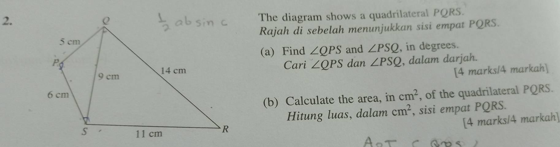 The diagram shows a quadrilateral PQRS. 
Rajah di sebelah menunjukkan sisi empat PQRS. 
(a) Find ∠ QPS and ∠ PSQ , in degrees. 
dan ∠ PSQ , dalam darjah. 
Cari ∠ QPS
[4 marks/4 markah]
cm^2 , of the quadrilateral PQRS. 
(b) Calculate the area, in 
Hitung luas, dalam cm^2 , sisi empat PQRS. 
[4 marks/4 markah]