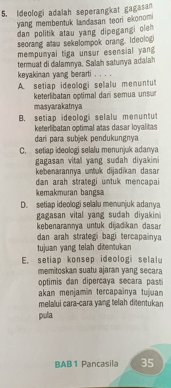 Ideologi adalah seperangkat gagasan
yang membentuk landasan teori ekonomi
dan politik atau yang dipegangi oleh
seorang atau sekelompok orang. Ideologi
mempunyai tiga unsur esensial yang
termuat di dalamnya. Salah satunya adalah
keyakinan yang berarti . . . .
A. setiap ideologi selalu menuntut
keterlibatan optimal dari semua unsur
masyarakatnya
B. setiap ideologi selalu menuntut
keterlibatan optimal atas dasar loyalitas
dari para subjek pendukungnya
C. setiap ideologi selalu menunjuk adanya
gagasan vital yang sudah diyakini
kebenarannya untuk dijadikan dasar
dan arah strategi untuk mencapai
kemakmuran bangsa
D. setiap ideologi selalu menunjuk adanya
gagasan vital yang sudah diyakini
kebenarannya untuk dijadikan dasar
dan arah strategi bagi tercapainya
tujuan yang telah ditentukan
E. setiap konsep ideologi selalu
memitoskan suatu ajaran yang secara
optimis dan dipercaya secara pasti
akan menjamin tercapainya tujuan
melalui cara-cara yang telah ditentukan
pula
BAB 1 Pancasila 35