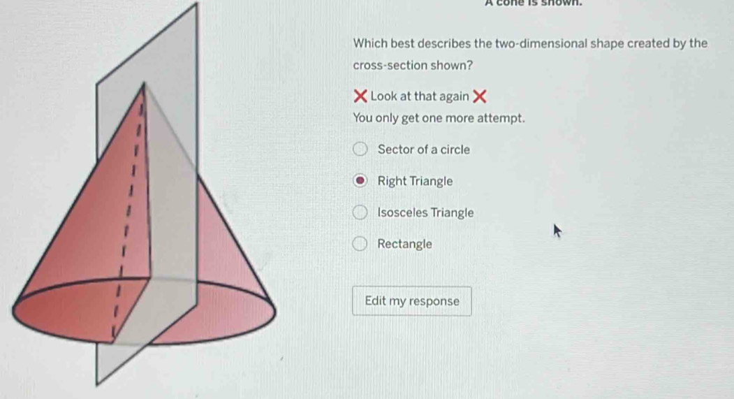 A cone is shown.
Which best describes the two-dimensional shape created by the
cross-section shown?
Look at that again X
You only get one more attempt.
Sector of a circle
Right Triangle
Isosceles Triangle
Rectangle
Edit my response