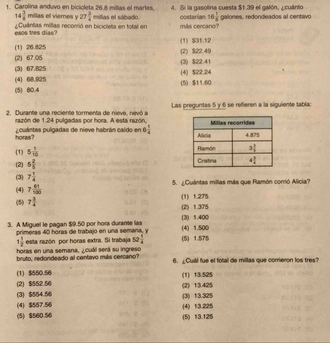 Carolina anduvo en bicicleta 26.8 millas el martes, 4. Si la gasolina cuesta $1.39 el galón, ¿cuánto
14 3/8 millas el viernes y 27 3/4 millas el sábado. costarían 16 1/8 galones , redondeados al centavo
¿Cuántas millas recorrió en bicicleta en total en más cercano?
esos tres días?
(1) $31.12
(1) 26.825
(2) $22.49
(2) 67.05
(3) $22.41
(3) 67.825
(4) $22.24
(4) 68.925
(5) $11.60
(5) 80.4
Las preguntas 5 y 6 se refieren a la siguiente tabla:
2. Durante una reciente tormenta de nieve, nevó a
razón de 1.24 pulgadas por hora. A esta razón,
¿cuántas pulgadas de nieve habrán caído en 6 1/4 
horas?
(1) 5 1/10 
(2) 5 2/5 
(3) 7 1/4 
5. ¿Cuántas millas más que Ramón corrió Alicia?
(4) 7 61/100 
(5) 7 3/4 
(1) 1.275
(2) 1.375
(3) 1.400
3. A Miguel le pagan $9.50 por hora durante las
primeras 40 horas de trabajo en una semana, y
(4) 1.500
1 1/2  esta razón por horas extra. Si trabaja 52 1/4  (5) 1.575
horas en una semana, ¿cuál será su ingreso
bruto, redondeado al centavo más cercano?
6. ¿Cuál fue el fotal de millas que corrieron los tres?
(1) $550.56 (1) 13.525
(2) $552.56 (2) 13.425
(3) $554.56 (3) 13.325
(4) $557.56 (4) 13.225
(5) $560.56 (5) 13.125