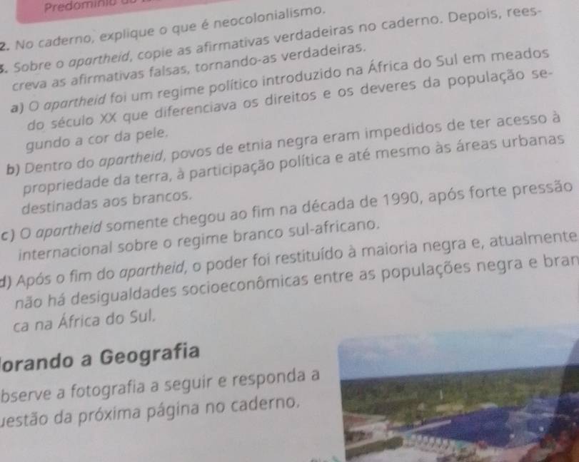 Predominia
2. No caderno, explique o que é neocolonialismo.
Sobre o apartheid, copie as afirmativas verdadeiras no caderno. Depois, rees-
creva as afirmativas falsas, tornando-as verdadeiras.
a) O apartheid foi um regime político introduzido na África do Sul em meados
do século XX que diferenciava os direitos e os deveres da população se-
gundo a cor da pele.
b) Dentro do apartheid, povos de etnia negra eram impedidos de ter acesso à
propriedade da terra, à participação política e até mesmo às áreas urbanas
destinadas aos brancos.
c) O apartheid somente chegou ao fim na década de 1990, após forte pressão
internacional sobre o regime branco sul-africano.
d) Após o fim do apartheid, o poder foi restituído à maioria negra e, atualmente
hão há desigualdades socioeconômicas entre as populações negra e bran
ca na África do Sul.
orando a Geografia
bserve a fotografia a seguir e responda a
destão da próxima página no caderno.