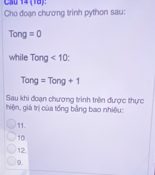 Cau 14 (1d):
Cho đoạn chương trình python sau:
Tong: =0
while Tong<10</tex>:
Tong=Tong+1
Sau khi đoạn chương trình trên được thực
hiện, giá trị của tổng bằng bao nhiêu:
11.
10.
12.
9.