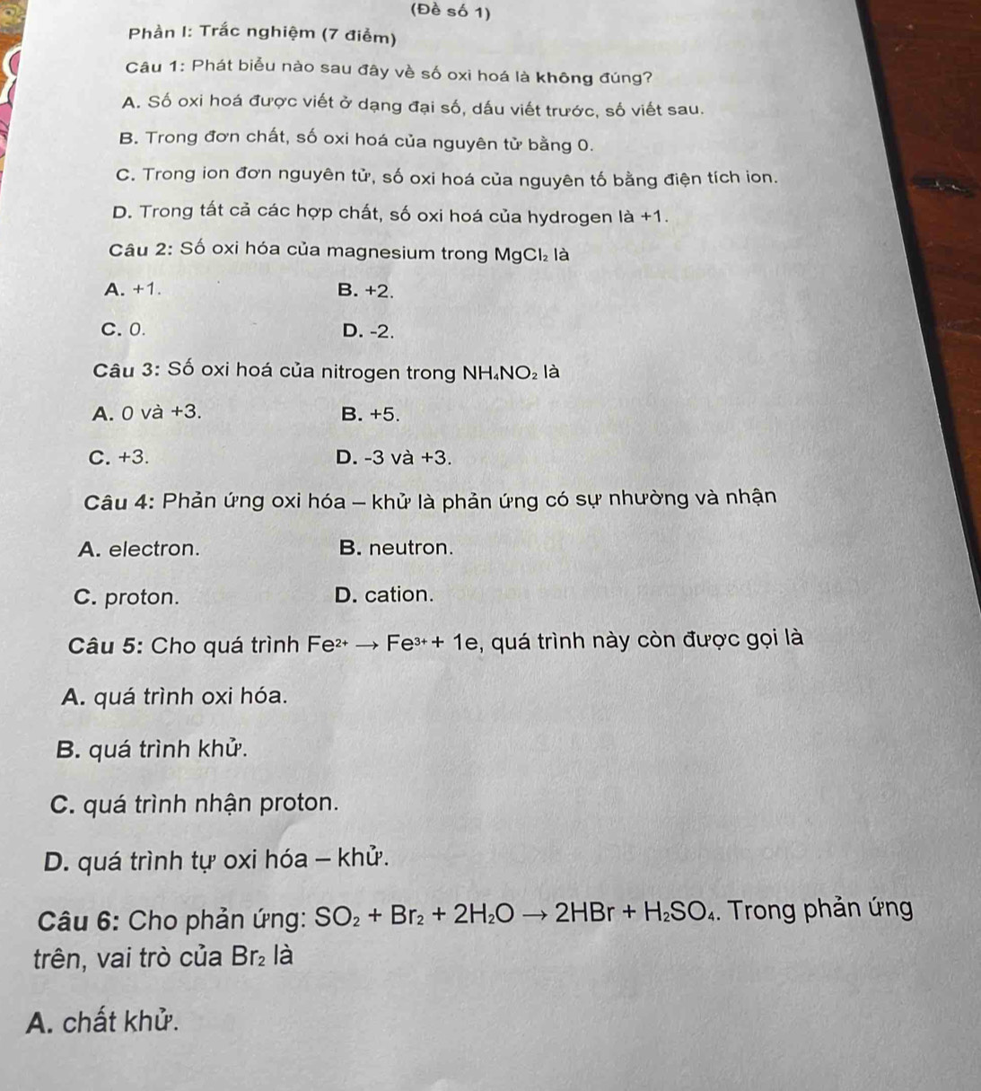 (Đề số 1)
Phần I: Trắc nghiệm (7 điểm)
Câu 1: Phát biểu nào sau đây về số oxi hoá là không đúng?
A. Số oxi hoá được viết ở dạng đại số, dấu viết trước, số viết sau.
B. Trong đơn chất, số oxi hoá của nguyên tử bằng 0.
C. Trong ion đơn nguyên tử, số oxi hoá của nguyên tố bằng điện tích ion.
D. Trong tất cả các hợp chất, số oxi hoá của hydrogen là +1.
Câu 2: Số oxi hóa của magnesium trong MgCl_2 là
A. +1. B. +2.
C. 0. D. -2.
Câu 3: Số oxi hoá của nitrogen trong NH. NO_2 là
A. 0 và +3. B. +5.
C. +3. D. -3 và +3.
Câu 4: Phản ứng oxi hóa - khử là phản ứng có sự nhường và nhận
A. electron. B. neutron.
C. proton. D. cation.
Câu 5: Cho quá trình Fe² → Fe³+ 1e, quá trình này còn được gọi là
A. quá trình oxi hóa.
B. quá trình khử.
C. quá trình nhận proton.
D. quá trình tự oxi hóa - khử.
Câu 6: Cho phản ứng: SO_2+Br_2+2H_2Oto 2HBr+H_2SO_4. Trong phản ứng
trên, vai trò của Br_2 là
A. chất khử.