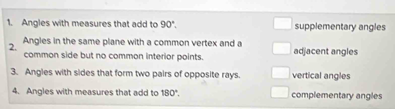 Angles with measures that add to 90°. supplementary angles
2. Angles in the same plane with a common vertex and a
common side but no common interior points.
adjacent angles
3. Angles with sides that form two pairs of opposite rays. vertical angles
4. Angles with measures that add to 180°. complementary angles