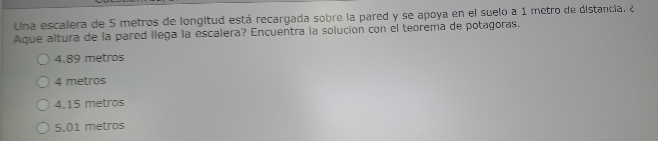 Una escalera de 5 metros de longitud está recargada sobre la pared y se apoya en el suelo a 1 metro de distancia. ¿
Aque altura de la pared llega la escalera? Encuentra la solucion con el teorema de potagoras.
4.89 metros
4 metros
4.15 metros
5.01 metros